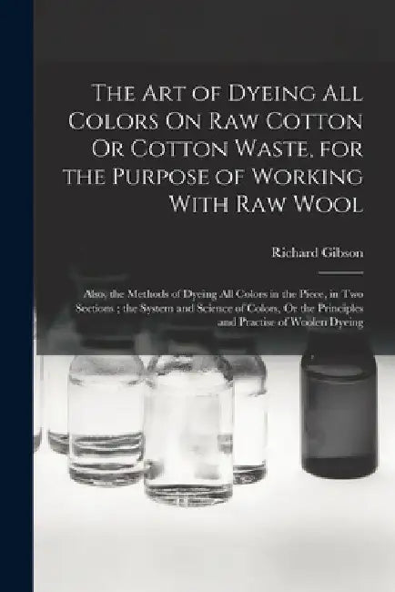 The Art of Dyeing All Colors On Raw Cotton Or Cotton Waste, for the Purpose of Working With Raw Wool: Also, the Methods of Dyeing All Colors in the Pi by Richard Gibson