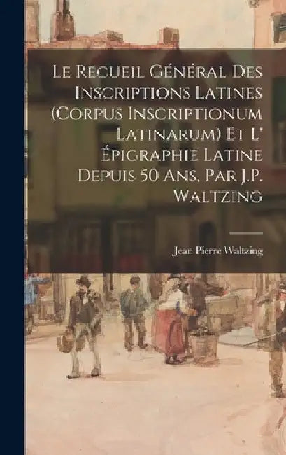 Le Recueil Général Des Inscriptions Latines (Corpus Inscriptionum Latinarum) Et L' Épigraphie Latine Depuis 50 Ans, Par J.P. Waltzing by Jean Pierre Waltzing
