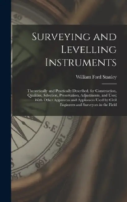 Surveying and Levelling Instruments: Theoretically and Practically Described, for Construction, Qualities, Selection, Preservation, Adjustments, and U by William Ford Stanley