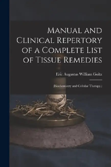 Manual and Clinical Repertory of a Complete List of Tissue Remedies: (Biochemistry and Cellular Therapy.) by Eric Augustus William Goltz