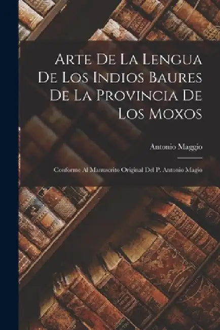 Arte De La Lengua De Los Indios Baures De La Provincia De Los Moxos: Conforme Al Manuscrito Original Del P. Antonio Magio by Antonio Maggio
