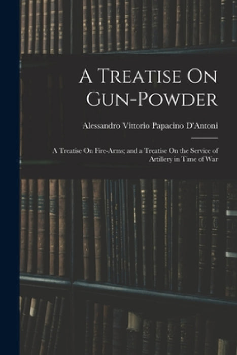 A Treatise On Gun-Powder: A Treatise On Fire-Arms; and a Treatise On the Service of Artillery in Time of War by Alessandro Vittorio Papacino D'Antoni