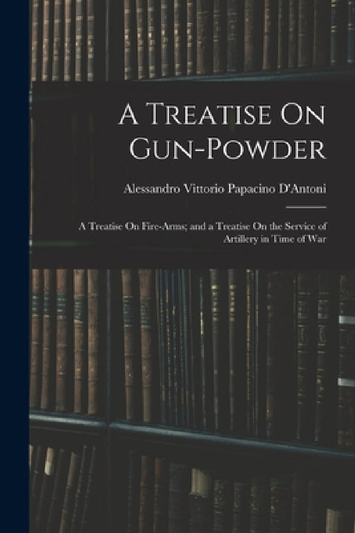 A Treatise On Gun-Powder: A Treatise On Fire-Arms; and a Treatise On the Service of Artillery in Time of War by Alessandro Vittorio Papacino D'Antoni