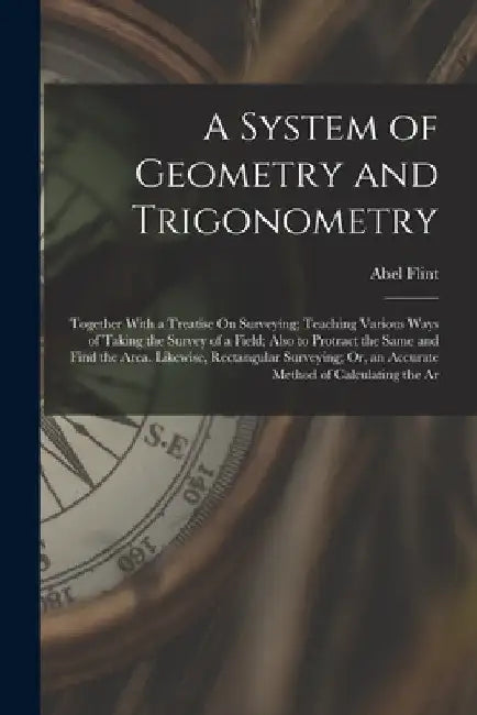 A System of Geometry and Trigonometry: Together With a Treatise On Surveying; Teaching Various Ways of Taking the Survey of a Field; Also to Protract by Abel Flint