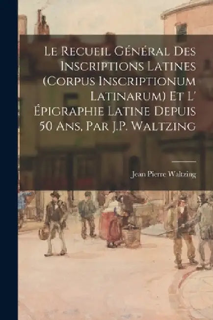 Le Recueil Général Des Inscriptions Latines (Corpus Inscriptionum Latinarum) Et L' Épigraphie Latine Depuis 50 Ans, Par J.P. Waltzing by Jean Pierre Waltzing