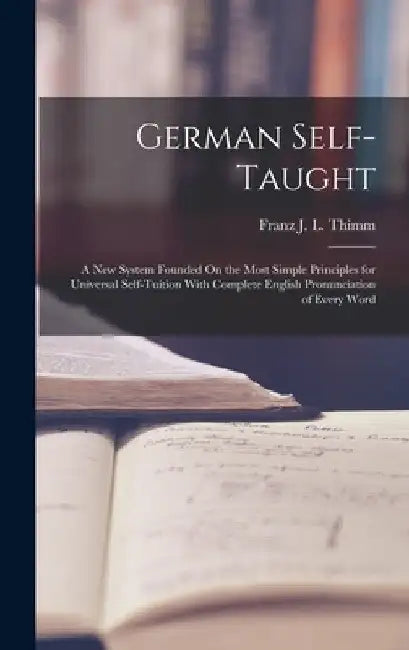 German Self-Taught: A New System Founded On the Most Simple Principles for Universal Self-Tuition With Complete English Pronunciation of Every Word by Franz J. L. Thimm