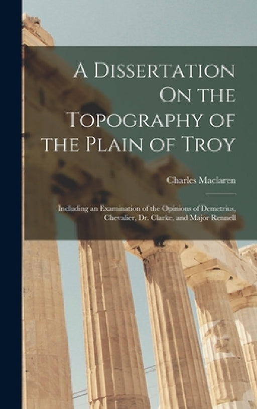 A Dissertation On the Topography of the Plain of Troy: Including an Examination of the Opinions of Demetrius, Chevalier, Dr. Clarke, and Major Rennell by Charles MacLaren