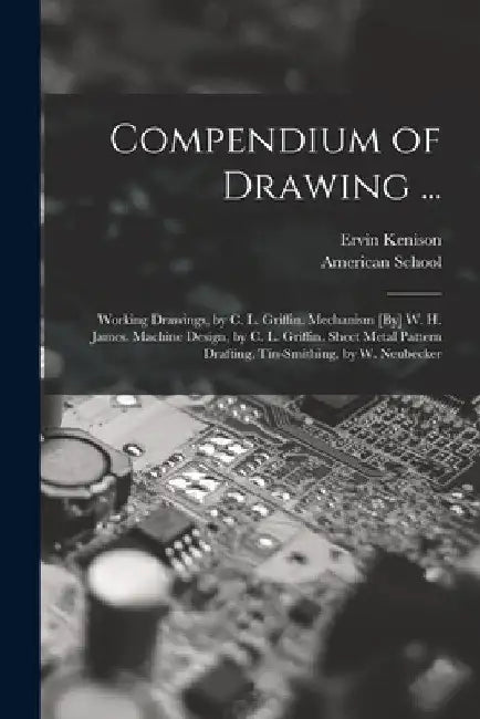 Compendium of Drawing ...: Working Drawings, by C. L. Griffin. Mechanism [By] W. H. James. Machine Design, by C. L. Griffin. Sheet Metal Pattern by Ervin Kenison
