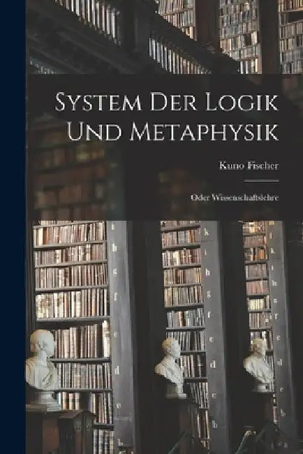System Der Logik Und Metaphysik: Oder Wissenschaftslehre by Kuno Fischer