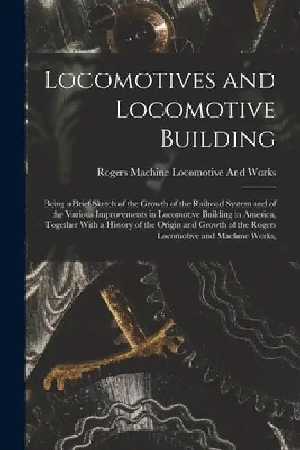Locomotives and Locomotive Building: Being a Brief Sketch of the Growth of the Railroad System and of the Various Improvements in Locomotive Building by Rogers Machine Locomotive and Works