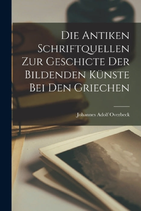 Die Antiken Schriftquellen Zur Geschicte Der Bildenden Künste Bei Den Griechen by Johannes Adolf Overbeck