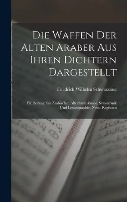 Die Waffen Der Alten Araber Aus Ihren Dichtern Dargestellt: Ein Beitrag Zur Arabischen Alterthumskunde, Synonymik Und Lexicographie, Nebst Registern by Friedrich Wilhelm Schwarzlose