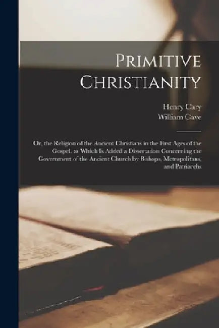 Primitive Christianity: Or, the Religion of the Ancient Christians in the First Ages of the Gospel. to Which Is Added a Dissertation Concernin by William Cave