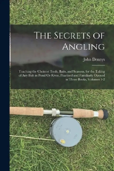 The Secrets of Angling: Teaching the Choicest Tools, Baits, and Seasons, for the Taking of Any Fish in Pond Or River, Practised and Familiarly by John Dennys