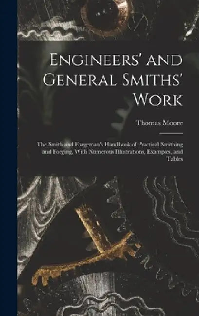 Engineers' and General Smiths' Work: The Smith and Forgeman's Handbook of Practical Smithing and Forging, With Numerous Illustrations, Examples, and T by Thomas Moore
