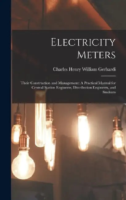 Electricity Meters: Their Construction and Management: A Practical Manual for Central Station Engineers, Distribution Engineers, and Students by Charles Henry William Gerhardi