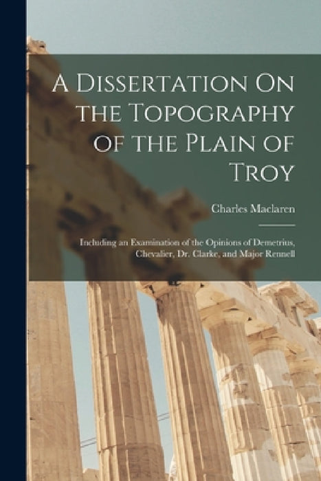 A Dissertation On the Topography of the Plain of Troy: Including an Examination of the Opinions of Demetrius, Chevalier, Dr. Clarke, and Major Rennell by Charles MacLaren