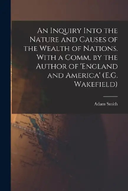 An Inquiry Into the Nature and Causes of the Wealth of Nations. With a Comm. by the Author of 'england and America' (E.G. Wakefield) by Adam Smith