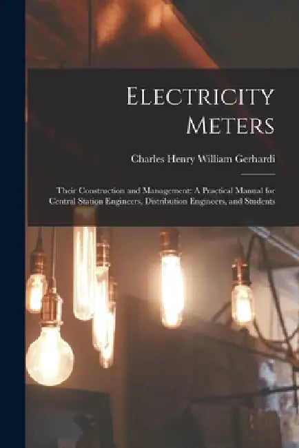 Electricity Meters: Their Construction and Management: A Practical Manual for Central Station Engineers, Distribution Engineers, and Students by Charles Henry William Gerhardi