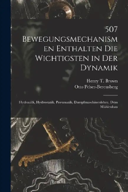 507 Bewegungsmechanismen Enthalten Die Wichtigsten in Der Dynamik: Hydraulik, Hydrostatik, Pneumatik, Dampfmaschinenlehre, Dem Mühlenbau by Henry T. Brown