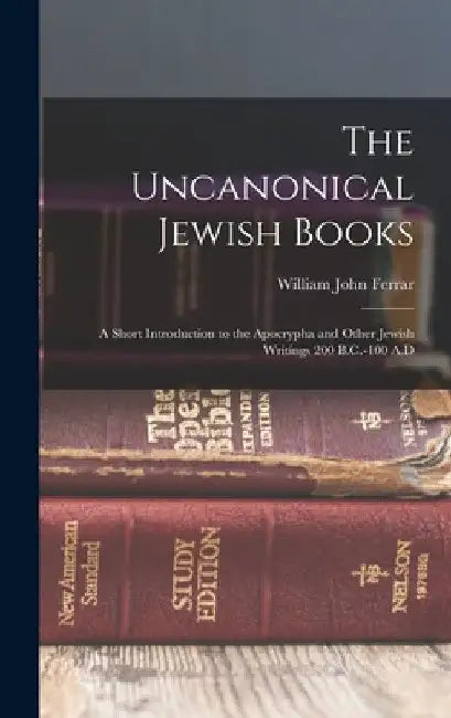 The Uncanonical Jewish Books: A Short Introduction to the Apocrypha and Other Jewish Writings 200 B.C.-100 A.D by William John Ferrar