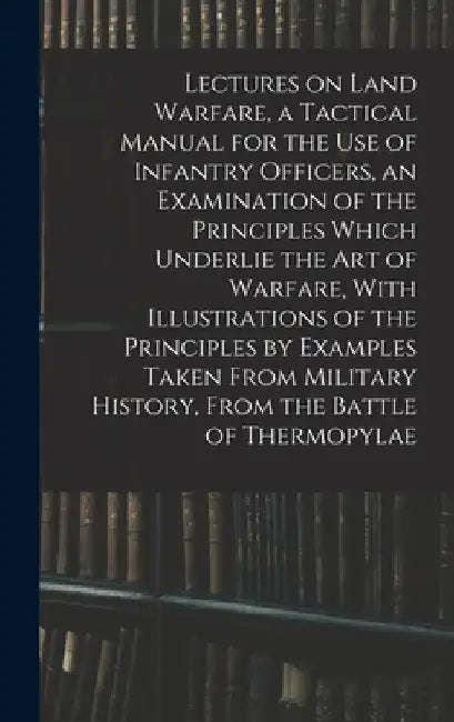 Lectures on Land Warfare, a Tactical Manual for the use of Infantry Officers, an Examination of the Principles Which Underlie the Art of Warfare, With by Anonymous