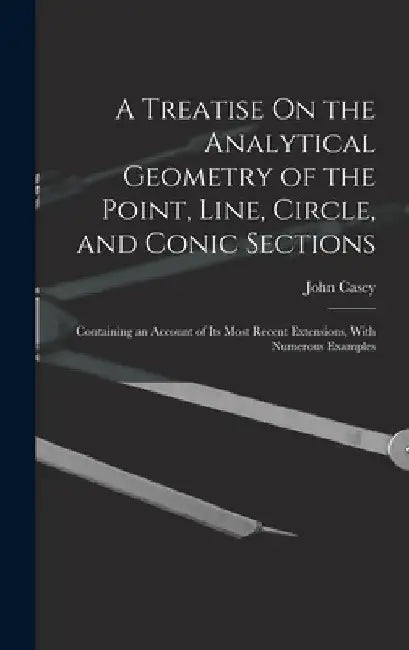 A Treatise On the Analytical Geometry of the Point, Line, Circle, and Conic Sections: Containing an Account of Its Most Recent Extensions, With Numero by John Casey