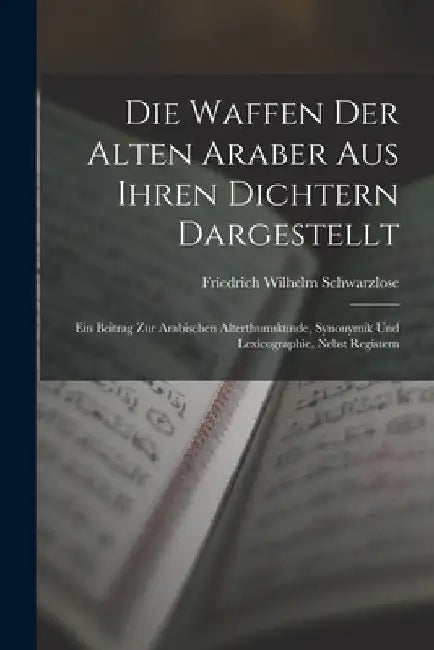 Die Waffen Der Alten Araber Aus Ihren Dichtern Dargestellt: Ein Beitrag Zur Arabischen Alterthumskunde, Synonymik Und Lexicographie, Nebst Registern by Friedrich Wilhelm Schwarzlose