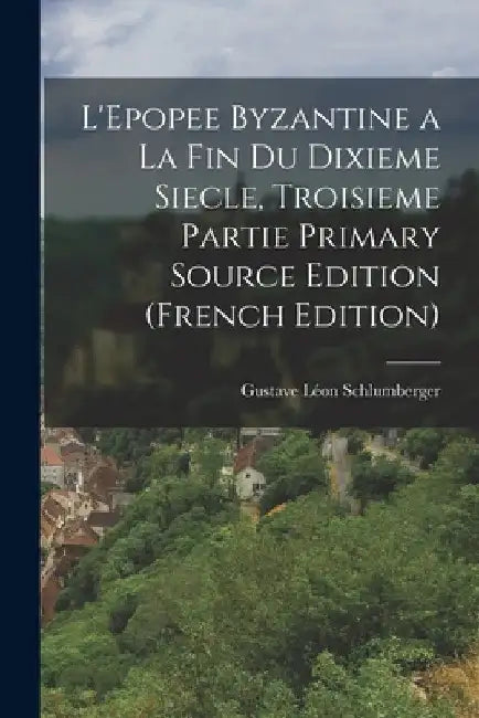 L'Epopee Byzantine a la Fin Du Dixieme Siecle, Troisieme Partie Primary Source Edition (French Edition) by Gustave Léon Schlumberger