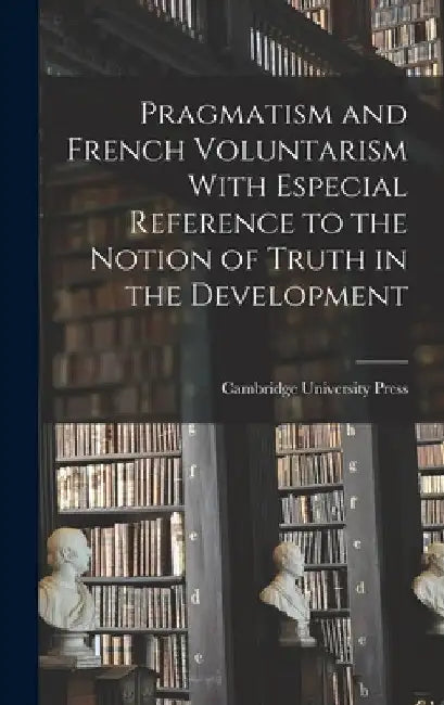 Pragmatism and French Voluntarism With Especial Reference to the Notion of Truth in the Development by Cambridge University Press