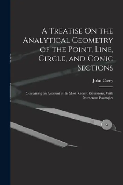 A Treatise On the Analytical Geometry of the Point, Line, Circle, and Conic Sections: Containing an Account of Its Most Recent Extensions, With Numero by John Casey