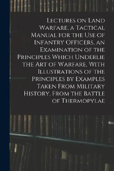 Lectures on Land Warfare, a Tactical Manual for the use of Infantry Officers, an Examination of the Principles Which Underlie the Art of Warfare, With by Anonymous