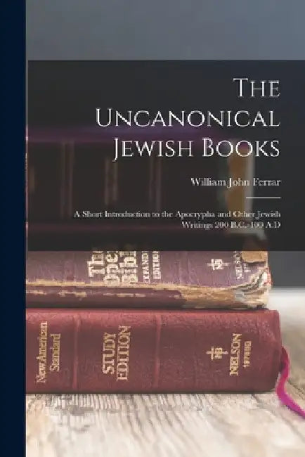 The Uncanonical Jewish Books: A Short Introduction to the Apocrypha and Other Jewish Writings 200 B.C.-100 A.D by William John Ferrar