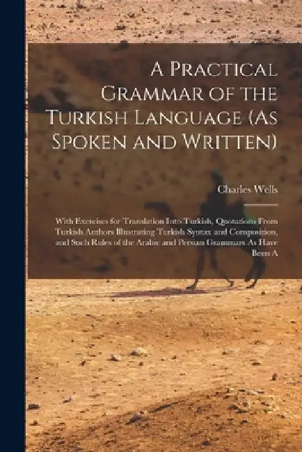 A Practical Grammar of the Turkish Language (As Spoken and Written): With Exercises for Translation Into Turkish, Quotations From Turkish Authors Illu by Charles Wells