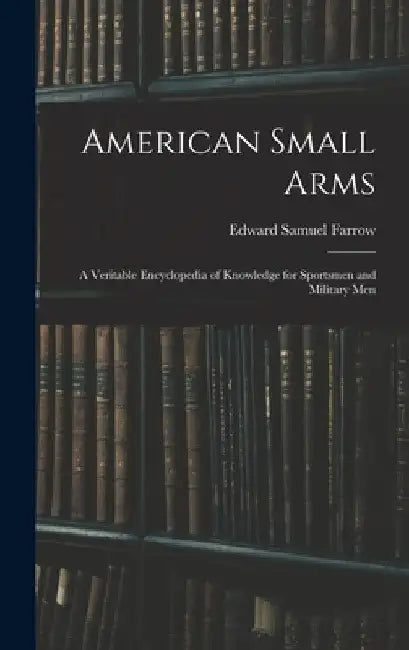 American Small Arms: A Veritable Encyclopedia of Knowledge for Sportsmen and Military Men by Edward Samuel Farrow
