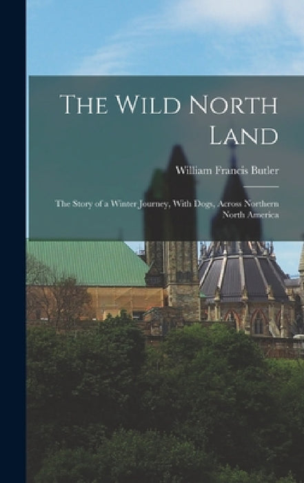 The Wild North Land: The Story of a Winter Journey, With Dogs, Across Northern North America by William Francis Butler