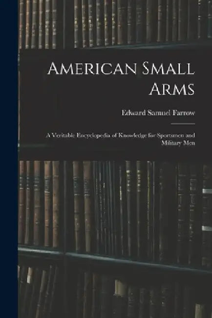 American Small Arms: A Veritable Encyclopedia of Knowledge for Sportsmen and Military Men by Edward Samuel Farrow