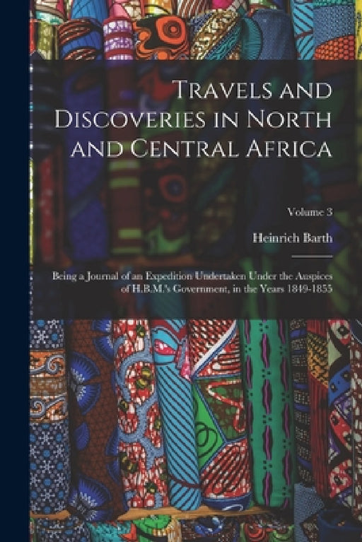 Travels and Discoveries in North and Central Africa: Being a Journal of an Expedition Undertaken Under the Auspices of H.B.M.'s Government, in the Yea by Heinrich Barth