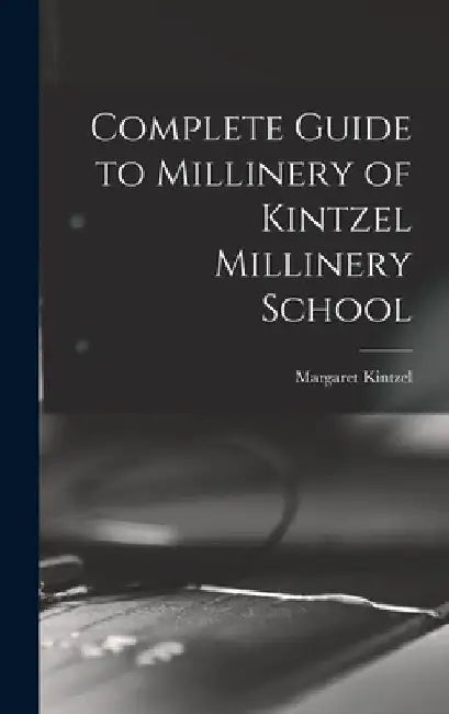 Complete Guide to Millinery of Kintzel Millinery School by Margaret Kintzel