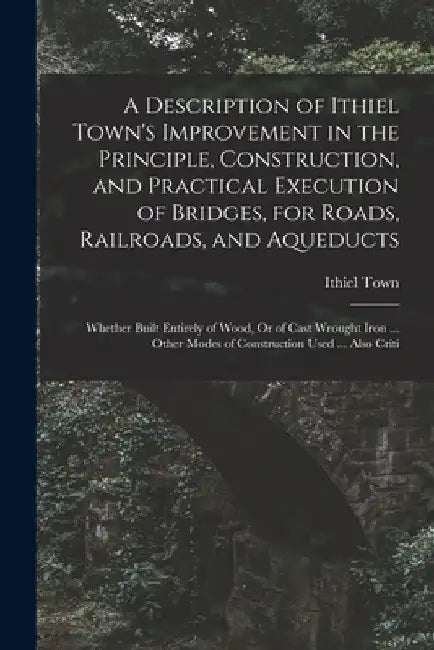 A Description of Ithiel Town's Improvement in the Principle, Construction, and Practical Execution of Bridges, for Roads, Railroads, and Aqueducts: Wh by Ithiel Town