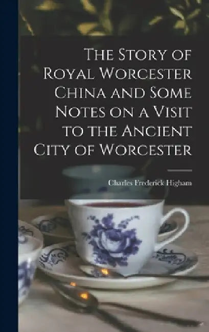 The Story of Royal Worcester China and Some Notes on a Visit to the Ancient City of Worcester by Charles Frederick Higham