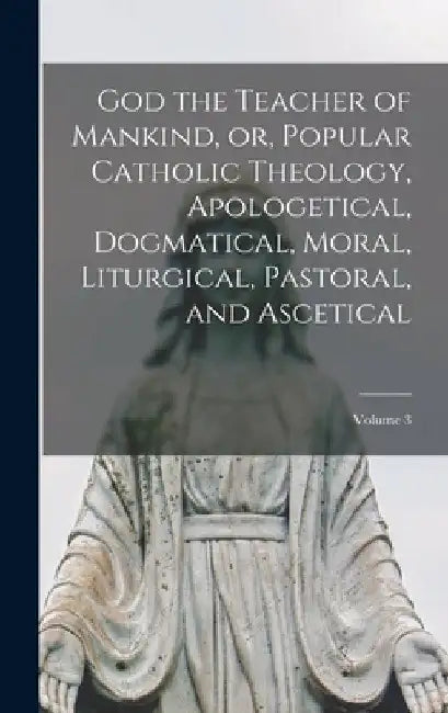 God the Teacher of Mankind, or, Popular Catholic Theology, Apologetical, Dogmatical, Moral, Liturgical, Pastoral, and Ascetical; Volume 3 by Anonymous