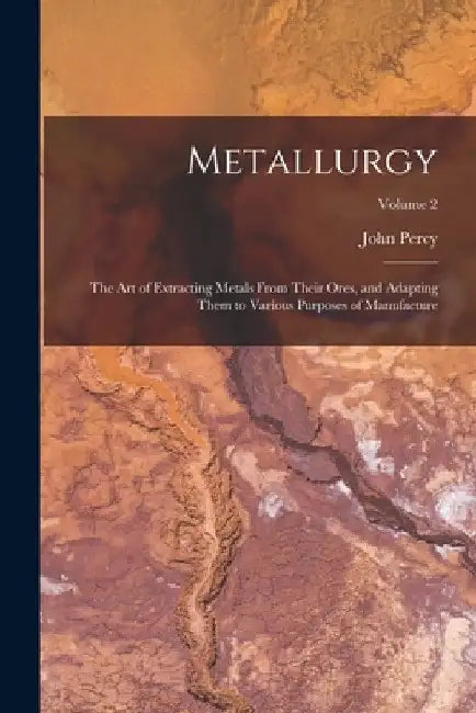 Metallurgy: The Art of Extracting Metals From Their Ores, and Adapting Them to Various Purposes of Manufacture; Volume 2 by John Percy