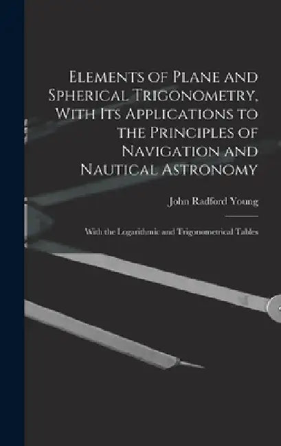 Elements of Plane and Spherical Trigonometry, With its Applications to the Principles of Navigation and Nautical Astronomy; With the Logarithmic and T by John Radford Young