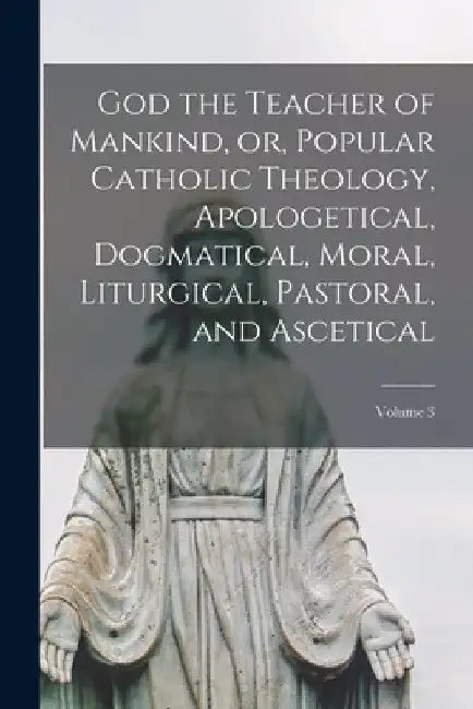 God the Teacher of Mankind, or, Popular Catholic Theology, Apologetical, Dogmatical, Moral, Liturgical, Pastoral, and Ascetical; Volume 3 by Anonymous
