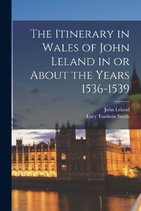 The Itinerary in Wales of John Leland in or About the Years 1536-1539 by Lucy Toulmin Smith, John Leland