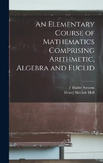 An Elementary Course of Mathematics Comprising Arithmetic, Algebra and Euclid by Henry Sinclair Hall