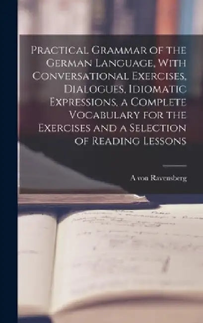 Practical Grammar of the German Language, With Conversational Exercises, Dialogues, Idiomatic Expressions, a Complete Vocabulary for the Exercises and by A. Von Ravensberg