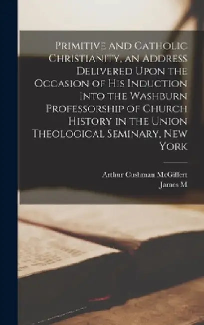 Primitive and Catholic Christianity, an Address Delivered Upon the Occasion of his Induction Into the Washburn Professorship of Church History in the by Arthur Cushman McGiffert