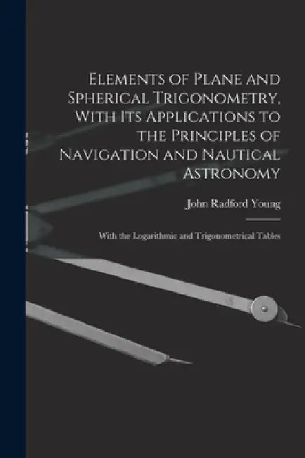 Elements of Plane and Spherical Trigonometry, With its Applications to the Principles of Navigation and Nautical Astronomy; With the Logarithmic and T by John Radford Young